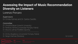 Assessing the Impact of Music Recommendation
Diversity on Listeners
Lorenzo Porcaro
Supervisors
Dr. Emilia Gómez and Dr. Carlos Castillo
Committee
Dr. Christine Bauer (Utrecht University)
Dr. Perfecto Herrera (Universitat Pompeu Fabra)
Dr. Mounia Lalmas-Roelleke (Spotify)
----------------------------------------------------------------------
Dr. Dmitry Bogdanov (Universitat Pompeu Fabra)
Dr. Sergio Oramas (Pandora) 16/12/2022
1
 