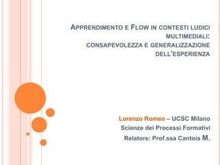 Apprendimento e Flow in contesti ludici multimediali:consapevolezza e generalizzazione dell’esperienza Lorenzo Romeo – UCSC Milano Scienze dei Processi Formativi  Relatore: Prof.ssa CantoiaM. 