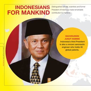 INDONESIANS
FOR MANKIND
Distinguished scholar, scientists and former
President of Indonesia made remarkable
contribution to mankind.
BACHRUDDIN
JUSUF HABIBIE
Indonesia’s third President
is also a renown aeronautic
engineer who holds 46
global patents.
INDONESIATHEUNTOLDSTORIES
9
 