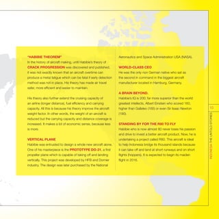 “HABIBIE THEOREM”
In the history of aircraft making, until Habibie’s theory of
CRACK PROGRESSION was discovered and published,
it was not exactly known that an aircraft overtime can
produce a metal fatigue which can be fatal if early detection
method was not in place. His theory has made air travel
safer, more efficient and easier to maintain.
His theory also further extend the cruising capacity of
an airline (longer distance), fuel efficiency and carrying
capacity. All this is because his theory improve the aircraft
weight factor. In other words, the weight of an aircraft is
reduced but the carrying capacity and distance coverage is
increased. It makes a lot of economic sense, because less
is more.
VERTICAL PLANE
Habibie was entrusted to design a whole new aircraft alone.
One of his masterpiece is the PROTOTYPE DO-31, a first
propeller plane which is capable of taking off and landing
vertically. This project was developed by HFB and Dornier
industry. The design was later purchased by the National
Aeronautics and Space Administration USA (NASA).
WORLD-CLASS CEO
He was the only non German native who sat as
the second in command in the biggest aircraft
manufacturer located in Hamburg, Germany.
A BRAIN BEYOND.
Habibie’s IQ is 200; far more superior than the world
greatest intellects, Albert Einstein who scored 160,
higher than Galleleo (165) or even Sir Isaac Newton
(190).
STANDING BY FOR THE R80 TO FLY
Habibie who is now almost 80 never loses his passion
and drive to invest a better aircraft product. Now, he is
undertaking a project called R80. This aircraft is ideal
to help Indonesia bridge its thousand islands because
it can take off and land at short runways and on short
flights (hoppers). It is expected to begin its maiden
flight in 2016.
INDONESIATHEUNTOLDSTORIES
10
 