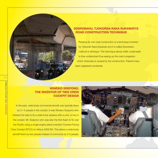 WIWEKO SOEPONO,
THE INVENTOR OF TWO CREW
COCKPIT DESIGN
In the past, wide-body commercial aircraft was typically flown
by 3—5 people in the cockpit. It was Wiweko Soepono who
initiated the idea to fly a wide-body airplane with a crew of two in
the cockpit. Mr. Soepono who was also the first Asian to fly over
the Pacific using a single engine plane invented: Forward Facing
Crew Cockpit (FFCC) on Airbus A300-B4. This allows a wide body
aircraft flown by two people instead of commonly by 3-5 people.
SOSROBAHU, TJOKORDA RAKA SUKAWATI’S
ROAD CONSTRUCTION TECHNIQUE
Rotating fly over road construction is a technique invented
by Tjokorda Raka Sukawati and it is called Sosrobahu
method or tehnique. This technique allows traffic underneath
to flow undisturbed thus easing up the road congestion
which otherwise is caused by the construction. Patents have
been registered worldwide.
INDONESIATHEUNTOLDSTORIES
11
 