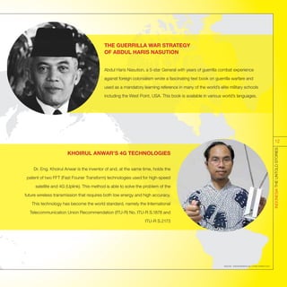 THE GUERRILLA WAR STRATEGY
OF ABDUL HARIS NASUTION
Abdul Haris Nasution, a 5-star General with years of guerrilla combat experience
against foreign colonialism wrote a fascinating text book on guerrilla warfare and
used as a mandatory learning reference in many of the world’s elite military schools
including the West Point, USA. This book is available in various world’s languages.
KHOIRUL ANWAR’S 4G TECHNOLOGIES
Dr. Eng. Khoirul Anwar is the inventor of and, at the same time, holds the
patent of two FFT (Fast Fourier Transform) technologies used for high-speed
satellite and 4G (Uplink). This method is able to solve the problem of the
future wireless transmission that requires both low energy and high accuracy.
This technology has become the world standard, namely the International
Telecommunication Union Recommendation (ITU-R) No. ITU-R S.1878 and
ITU-R S.2173
Sources : indonesiasetara.org; runway-aviation.com
INDONESIATHEUNTOLDSTORIES
12
 