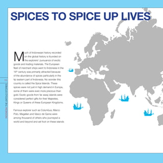 M
uch of Indonesian history recorded
on the global history is founded on
the explorers’ pursuance of exotic
goods and trading materials. The European
fleet of merchant ships went to Indonesia in the
16th
century was primarily attracted because
of the abundance of spices particularly in the
tip eastern part of Indonesia. No wonder this
country is called the Spice Islands. These
spices were not just in high demand in Europe,
some of them were even more precious than
gold. Exotic goods from far away islands were
considered perfect gifts for their Majesties,
Kings or Queens of these European Kingdoms.
Famous explorer such as Columbus, Marco
Polo, Magellan and Vasco de Gama were
among thousand of others who journeyed a
world and beyond and set foot on these islands
SPICES TO SPICE UP LIVES
INDONESIATHEUNTOLDSTORIES
15
 