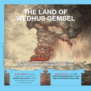 THE LAND OF
WEDHUS GEMBEL
MOUNT KRAKATOA in 1883. THE
ERUPTION WAS EQUIVALENT TO 13,000
TIMES THE HIROSHIMA ATOMIC BOMB.
MOUNT TAMBORA, West Nusa
Tenggara, in 1815, spewed out 1.7
MILLION TONS OF ASH that covered
the atmosphere as far as Europe
for a long period of time.
THE TWO LARGEST VOLCANIC ERUPTIONS
EVER RECORDED IN THE WORLD HISTORY :
INDONESIATHEUNTOLDSTORIES
19
 