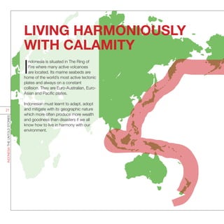 I
ndonesia is situated in The Ring of
Fire where many active volcanoes
are located. Its marine seabeds are
home of the world’s most active tectonic
plates and always on a constant
collision. They are Euro-Australian, Euro-
Asian and Pacific plates.
Indonesian must learnt to adapt, adopt
and mitigate with its geographic nature
which more often produce more wealth
and goodness than disasters if we all
know how to live in harmony with our
environment.
LIVING HARMONIOUSLY
WITH CALAMITY
INDONESIATHEUNTOLDSTORIES
21
 