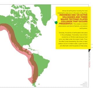 Sources :
bappenas.go.id;
nationalgeographic.com;
indonesia.travel;
INDONESIATHEUNTOLDSTORIES
22
Almost all earthquakes including the most
catastrophic ones occur in the span of ring of fire.
INDONESIA HAS 129 ACTIVE
VOLCANOES AND THREE
MAJOR TECTONIC PLATES
COLLISION THAT OCCURS
FREQUENTLY. This creates a constant
phenomenon and trend of tectonic, and seismic
earthquakes.
Everyday, thousands of earthquakes take place
in this archipelago. Fortunately, most of them
scored low on Richter scale because most
occur very deep under the oceans’ beds. Thus,
the effect is less devastating. But when a major
collision occurs in shallow water, a giant tsunami
and aftermath is felt thousands of miles away.
 