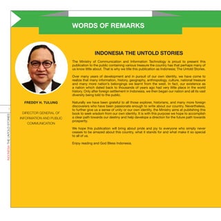 WORDS OF REMARKS
INDONESIA THE UNTOLD STORIES
The Ministry of Communication and Information Technology is proud to present this
publication to the public containing various treasure the country has that perhaps many of
us know little about. That is why we title this publication as Indonesia; The Untold Stories.
Over many years of development and in pursuit of our own identity, we have come to
realize that many information, history, geography, anthropology, culture, national treasure
and many more nation’s belongings we learnt from the west. In fact, our existence as
a nation which dated back to thousands of years ago had very little place in the world
history. Only after foreign settlement in Indonesia, we then began our nation and all its vast
diversity being told to the public.
Naturally we have been grateful to all those explorer, historians, and many more foreign
discoverers who have been passionate enough to write about our country. Nevertheless,
to further give us a sense of unity or our own identity, the Ministry aims at publishing this
book to seek wisdom from our own identity. It is with this purpose we hope to accomplish
a clear path towards our destiny and help develope a direction for the future path towards
prosperity.
We hope this publication will bring about pride and joy to everyone who simply never
ceases to be amazed about this country, what it stands for and what make it so special
to all of us.
Enjoy reading and God Bless Indonesia.
FREDDY H. TULUNG
DIRECTOR GENERAL OF
INFORMATION AND PUBLIC
COMMUNICATION
INDONESIATHEUNTOLDSTORIES
i
 