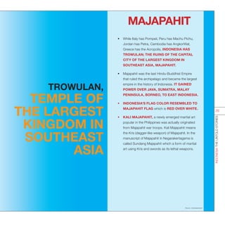 MAJAPAHIT
•	 While Italy has Pompeii, Peru has Machu Pichu,
Jordan has Petra, Cambodia has AngkorWat,
Greece has the Acropolis, INDONESIA HAS
TROWULAN; THE RUINS OF THE CAPITAL
CITY OF THE LARGEST KINGDOM IN
SOUTHEAST ASIA, MAJAPAHIT.
•	 Majapahit was the last Hindu-Buddhist Empire
that ruled the archipelago and became the largest
empire in the history of Indonesia. IT GAINED
POWER OVER JAVA, SUMATRA, MALAY
PENINSULA, BORNEO, TO EAST INDONESIA.
•	 INDONESIA’S FLAG COLOR RESEMBLED TO
MAJAPAHIT FLAG which is RED OVER WHITE.
•	 KALI MAJAPAHIT, a newly emerged martial art
popular in the Philippines was actually originated
from Majapahit war troops. Kali Majapahit means
the Kris (dagger-like weapon) of Majapahit. In the
manuscript of Majapahit in Negarakertagama is
called Sundang Majapahit which a form of martial
art using Kris and swords as its lethal weapons.
Source : indonesia.travel
INDONESIATHEUNTOLDSTORIES
26
TROWULAN,
TEMPLE OF
THE LARGEST
KINGDOM IN
SOUTHEAST
ASIA
 
