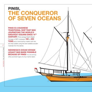 PINISI,
THE CONQUEROR
OF SEVEN OCEANS
PINISI IS A BUGINESE
TRADITIONAL SHIP THAT WAS
JOURNEYING THE WORLD’S
GREATEST OCEANS SINCE 14TH
CENTURY. Pinisi average Death Weight
Tonnage or DWT is between 100 to 200
TONS and is hand built by master craft men
and ship builders using the best available wooden
materials from the islands.
INDONESIA’S OCEAN VOYAGE
LEGACY WAS MADE POSSIBLE
BECAUSE OF PINISI. It is one among
other prominent signs of a true marine nation.
INDONESIATHEUNTOLDSTORIES
27
 