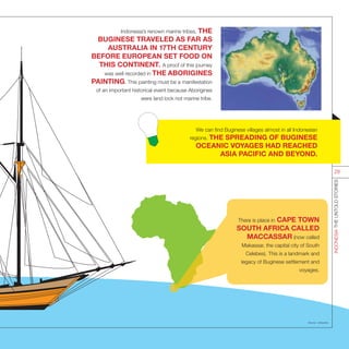 Indonesia’s renown marine tribes, THE
BUGINESE TRAVELED AS FAR AS
AUSTRALIA IN 17TH CENTURY
BEFORE EUROPEAN SET FOOD ON
THIS CONTINENT. A proof of this journey
was well recorded in THE ABORIGINES
PAINTING. This painting must be a manifestation
of an important historical event because Aborigines
were land lock not marine tribe.
There is place in CAPE TOWN
SOUTH AFRICA CALLED
MACCASSAR (now called
Makassar, the capital city of South
Celebes). This is a landmark and
legacy of Buginese settlement and
voyages.
Source : wikipedia
INDONESIATHEUNTOLDSTORIES
28
We can find Buginese villages almost in all Indonesian
regions. THE SPREADING OF BUGINESE
OCEANIC VOYAGES HAD REACHED
ASIA PACIFIC AND BEYOND.
 