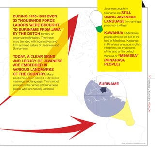 SURINAME
DURING 1890-1939 OVER
30 THOUSANDS FORCE
LABORS WERE BROUGHT
TO SURINAME FROM JAVA
BY THE DUTCH to work on
sugar cane plantation. They have
since blended with local natives and
form a mixed culture of Javanese and
Surinamese.
TODAY, A CLEAR SIGNS
AND LEGACY OF JAVANESE
ARE EMBEDDED IN
VARIOUS LANDMARKS
OF THE COUNTRY. Many
places have been named in Javanese
meanings and language. This is most
eminent in the names of Surinamese
people who are natively Javanese
Sources : setkab.go.id; indonesiadiaspora.com.au;
INDONESIATHEUNTOLDSTORIES
30
Javanese people in
Suriname are STILL
USING JAVANESE
LANGUAGE for naming a
person or a village.
KAWANUA is Minahasa
people who do not live in the
land of Minahasa. Kawanua
in Minahasa language is often
interpreted as inhabitants
of the land or the united
Wanuas or “MINAESA”
(MINAHASA
PEOPLE)
 
