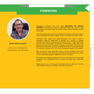 FOREWORD
Geography is destiny. This book called INDONESIA THE UNTOLD
STORIES is the premiere series of publication about the country’s best
kept secrets information that astonishes not just every Indonesian, but the
world alike.
This coffee table style and format is designed to ease and entertain readers
with picturesque and easy to digest content of all ages and walks of life.
Indonesia which spans over 5,000 kilometers from east to west or
equivalent range of Vladivostok to Sweden is a country of endless
wonders and diversity waiting to be discovered. Out of 17,500 islands less
than 6% even have names. No wonder if Indonesia is called with many
precious phrases; from the jewels of equator, the amazon of the sea, the
most diverse rainforest, and most of all the custodian of coral reef triangle.
Our oceans contribute over 30% of air all creatures breathe in this planet.
With so much to write about this country, we are confident that we will
follow production of the next series and will welcome contributions, critics
or even some photographic materials to enrich our library.
We wish to acknowledge a special friend from Good News From Indonesia
movement who relentlessly strive to spread the good news about this
country.
Please also join us in wishing all of Indonesian the very best and may this
book brings the best of us; today, tomorrow and beyond.
DEDET SURYA NANDIKA
DIRECTOR OF INFORMATION
MANAGEMENT AND PROVISION
INDONESIATHEUNTOLDSTORIES
ii
 