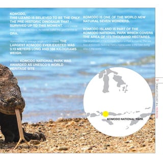 KOMODO,
THIS LIZARD IS BELIEVED TO BE THE ONLY
THE PRE-HISTORIC DINOSAUR THAT -
SURVIVED UP TO THIS MOMENT. Local people
living near Komodo Island, its habitat, called this giant animal as
ORA.
Komodo has an average length of 2-3 meters. THE
LARGEST KOMODO EVER EXISTED WAS
3.13 METERS LONG AND 166 KILOGRAMS
WEIGH.
In 1986, KOMODO NATIONAL PARK WAS
AWARDED AS UNESCO’S WORLD
HERITAGE SITE
KOMODO NATIONAL PARK
KOMODO IS ONE OF THE WORLD NEW
NATURAL SEVEN WONDERS.
KOMODO ISLAND IS PART OF THE
KOMODO NATIONAL PARK WHICH COVERS
THE AREA OF 173 THOUSAND HECTARES.
The largest part of the Komodo National Park is marine. The sea
floor of Komodo National Park’s marine water is the best diving
sites in the world.
INDONESIATHEUNTOLDSTORIES
42
 