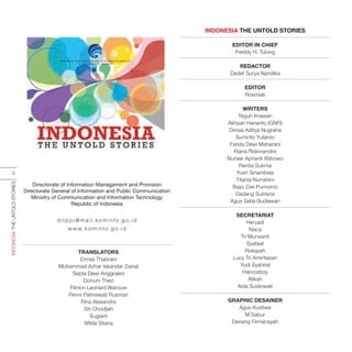 INDONESIA THE UNTOLD STORIES
EDITOR IN CHIEF
Freddy H. Tulung
REDACTOR
Dedet Surya Nandika
EDITOR
Rosmiati
WRITERS
Teguh Imawan
Akhyari Hananto (GNFI)
Dimas Aditya Nugraha
Suminto Yuliarso
Farida Dewi Maharani
Riana Riskinandini
Nuniek Aprianti Wibowo
Renita Sukma
Yusri Sinambela
Titania Nurrahim
Bayu Dwi Purnomo
Dadang Sutrisna
Agus Setia Budiawan
SECRETARIAT
Heryadi
Naca
Tri Murwanti
Syafaat
Rokayah
Lucy Tri Amintasari
Yudi Syahrial
Hanrosboy
Atikah
Aida Susilowati
GRAPHIC DESAINER
Agus Kustiwa
M Sabur
Danang Firmansyah
TRANSLATORS
Ermiel Thabrani
Muhammad Azhar Iskandar Zainal
Septa Dewi Anggraeni
Donum Theo
Filmon Leonard Warouw
Penni Patmawati Rusman
Rina Alexandra
Siti Chodijah
Sugiarti
Wilda Stiana
Directorate of Information Management and Provision
Directorate General of Information and Public Communication
Ministry of Communication and Information Technology
Republic of Indonesia
d i t p p i @ m a i l. ko m i n f o.g o.i d
w w w. ko m i n f o.g o.i d
INDONESIATHEUNTOLDSTORIES
iii
 