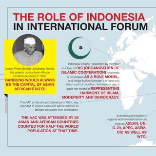 THE ROLE OF INDONESIA
IN INTERNATIONAL FORUM
Indonesia participates in
regional and international forum
such as ASEAN, UN,
G-20, APEC, ASEM,
OIC AS WELL AS
WTO.
The AAC or Bandung Conference in 1955, was
intended to inspire Asian and African nations to
liberate the states from colonialism.
THE AAC WAS ATTENDED BY 29
ASIAN AND AFRICAN COUNTRIES
COUNTED FOR HALF THE WORLD
POPULATION AT THAT TIME.
Indonesia is highly respected by member
countries of OIC (ORGANIZATION OF
ISLAMIC COOPERATION). Indonesia
is considered AS A ROLE MODEL,
and bridge builder between the West and
Islam world. In addition, Indonesia is also a
good role model in REPRESENTING
HARMONY OF ISLAM,
MODERNITY AND DEMOCRACY.
INDONESIATHEUNTOLDSTORIES
49
Indian Prime Minister Jawaharlal Nehru.
His speech during Asian-African
Conference (AAC) in 1955:
BANDUNG WOULD ALWAYS
BE THE CAPITAL OF ASIAN
AFRICAN STATES
 