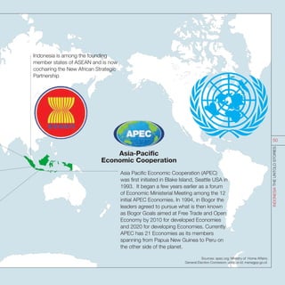 Indonesia is among the founding
member states of ASEAN and is now
cochairing the New African Strategic
Partnership
Asia Pacific Economic Cooperation (APEC)
was first initiated in Blake Island, Seattle USA in
1993. It began a few years earlier as a forum
of Economic Ministerial Meeting among the 12
initial APEC Economies. In 1994, in Bogor the
leaders agreed to pursue what is then known
as Bogor Goals aimed at Free Trade and Open
Economy by 2010 for developed Economies
and 2020 for developing Economies. Currently
APEC has 21 Economies as its members
spanning from Papua New Guinea to Peru on
the other side of the planet.
Sources: apec.org; Ministry of Home Affairs;
General Election Comission; undp.or.id; menegpp.go.id.
INDONESIATHEUNTOLDSTORIES
50
 