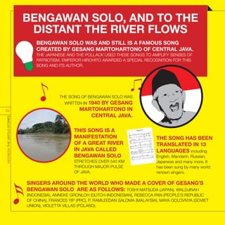 THIS SONG IS A
MANIFESTATION
OF A GREAT RIVER
IN JAVA CALLED
BENGAWAN SOLO
STRETCHES OVER 540 KM
THROUGH MAJOR PULSE
OF JAVA.
SINGERS AROUND THE WORLD WHO MADE A COVER OF GESANG’S
BENGAWAN SOLO ARE AS FOLLOWS: TOSHI MATSUDA (JAPAN), WALDJINAH
(INDONESIA), ANNEKE GRONLOH (DUTCH-INDONESIAN), REBECCA PAN (PEOPLE’S REPUBLIC
OF CHINA), FRANCES YIP (PRC), P. RAMLEEDAN SALOMA (MALAYSIA), MAYA GOLOVNYA (SOVIET
UNION), VIOLETTA VILLAS (POLAND).
THE SONG HAS BEEN
TRANSLATED IN 13
LANGUAGES including
English, Mandarin, Russian,
Japanese and many more. It
has been sung by many world
renown singers.
THE SONG OF BENGAWAN SOLO WAS
WRITTEN IN 1940 BY GESANG
MARTOHARTONO IN
CENTRAL JAVA.
INDONESIATHEUNTOLDSTORIES
53
BENGAWAN SOLO WAS AND STILL IS A FAMOUS SONG
CREATED BY GESANG MARTOHARTONO OF CENTRAL JAVA.
THE JAPANESE AND THE POLLACK USED THESE SONGS TO AMPLIFY SENSES OF
PATRIOTISM. EMPEROR HIROHITO AWARDED A SPECIAL RECOGNITION FOR THIS
SONG AND ITS AUTHOR.
BENGAWAN SOLO, AND TO THE
DISTANT THE RIVER FLOWS
 