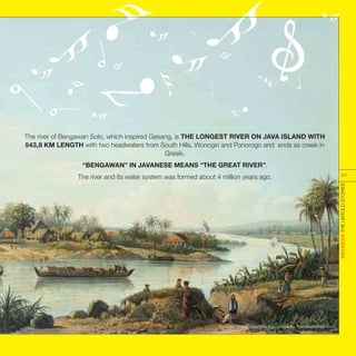 The river of Bengawan Solo, which inspired Gesang, is THE LONGEST RIVER ON JAVA ISLAND WITH
543,8 KM LENGTH with two headwaters from South Hills, Wonogiri and Ponorogo and ends as creek in
Gresik.
“BENGAWAN” IN JAVANESE MEANS “THE GREAT RIVER”.
The river and its water system was formed about 4 million years ago.
Sources : music.columbia.edu, wikipedia, tokohindonesia.com
INDONESIATHEUNTOLDSTORIES
54
 