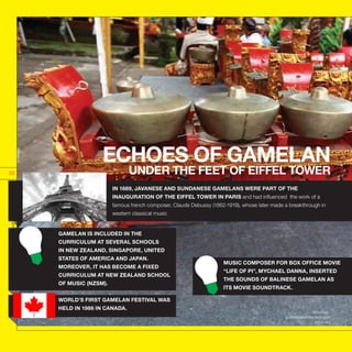 Sources :
guinessworldrecord.com
muri.org
INDONESIATHEUNTOLDSTORIES
55
GAMELAN IS INCLUDED IN THE
CURRICULUM AT SEVERAL SCHOOLS
IN NEW ZEALAND, SINGAPORE, UNITED
STATES OF AMERICA AND JAPAN.
MOREOVER, IT HAS BECOME A FIXED
CURRICULUM AT NEW ZEALAND SCHOOL
OF MUSIC (NZSM).
WORLD’S FIRST GAMELAN FESTIVAL WAS
HELD IN 1986 IN CANADA.
ECHOES OF GAMELAN
UNDER THE FEET OF EIFFEL TOWER
IN 1889, JAVANESE AND SUNDANESE GAMELANS WERE PART OF THE
INAUGURATION OF THE EIFFEL TOWER IN PARIS and had influenced the work of a
famous french composer, Claude Debussy (1862-1918), whose later made a breakthrough in
western classical music
MUSIC COMPOSER FOR BOX OFFICE MOVIE
“LIFE OF PI”, MYCHAEL DANNA, INSERTED
THE SOUNDS OF BALINESE GAMELAN AS
ITS MOVIE SOUNDTRACK.
 