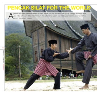PENCAK SILAT FOR THE WORLD
A
genuine and native Indonesian martial art called Pencak Silat was first introduced by King Erlangga of Sidoarjo, East
Java in the early years of the first millennium. This self defense system was initially used to exhibit power and defend
territory from enemy invasion
INDONESIATHEUNTOLDSTORIES
57
 