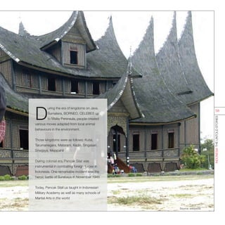 D
uring the era of kingdoms on Java,
Sumatera, BORNEO, CELEBES up
to Malay Peninsula, people created
various moves adapted from local animal
behaviours in the environment.
Those kingdoms were as follows: Kutai,
Tarumanegara, Mataram, Kediri, Singasari,
Sriwijaya, Majapahit
During colonial era, Pencak Silat was
instrumental in combating foreign forces in
Indonesia. One remarkable incident was the
heroic battle of Surabaya in November 1945
Today, Pencak Silat us taught in Indonesian
Military Academy as well as many schools of
Martial Arts in the world
Source: wikipedia
INDONESIATHEUNTOLDSTORIES
58
 