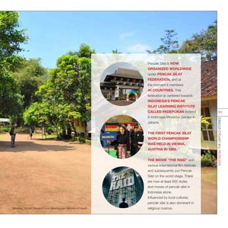 Pencak Silat is NOW
ORGANIZED WORLDWIDE
under PENCAK SILAT
FEDERATION, and at
the moment it members
40 COUNTRIES. This
federation is centered towards
INDONESIA’S PENCAK
SILAT LEARNING INSTITUTE
CALLED PADEPOKAN located
in Indonesia Miniature Garden in
Jakarta.
THE FIRST PENCAK SILAT
WORLD CHAMPIONSHIP
WAS HELD IN VIENNA,
AUSTRIA IN 1986.
THE MOVIE “THE RAID” won
various international film festivals
and subsequently put Pencak
Silat on the world stage. There
are now at least 600 styles
and moves of pencak silat in
Indonesia alone.
Influenced by local cultures,
pencak silat is also dominant in
religious nuance.Sources : tiff.net; Research and Development Ministry of Health
INDONESIATHEUNTOLDSTORIES
60
 