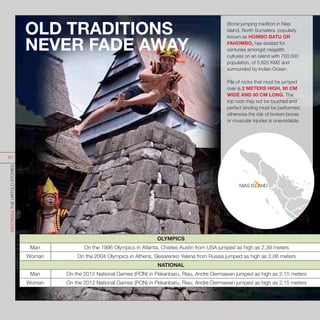 Stone jumping tradition in Nias
island, North Sumatera, popularly
known as HOMBO BATU OR
FAHOMBO, has existed for
centuries amongst megalith
cultures on an island with 700,000
population, of 5,625 KM2 and
surrounded by Indian Ocean.
Pile of rocks that must be jumped
over is 2 METERS HIGH, 90 CM
WIDE AND 60 CM LONG. The
top rock may not be touched and
perfect landing must be performed,
otherwise the risk of broken bones
or muscular injuries is unavoidable.
OLD TRADITIONS
NEVER FADE AWAY
OLYMPICS
Man On the 1996 Olympics in Atlanta, Charles Austin from USA jumped as high as 2,39 meters
Woman On the 2004 Olympics in Athens, Slesarenko Yelena from Russia jumped as high as 2,06 meters
NATIONAL
Man On the 2012 National Games (PON) in Pekanbaru, Riau, Andre Dermawan jumped as high as 2.15 meters
Woman On the 2012 National Games (PON) in Pekanbaru, Riau, Andre Dermawan jumped as high as 2.15 meters
NIAS ISLAND
INDONESIATHEUNTOLDSTORIES
61
 