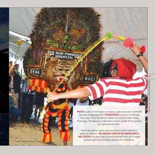 REOG is one of Indonesia’s numerous well-preserved traditional
dances. It originates from PONOROGO, a city on northwest
East Java. Thus the dance inherits its famous name; Reog
Ponorogo. The dancer is believed to obtain power from mystical
or supernatural realm.
The male dancer wears a crowned lion mask made from
peacock feathers. HE HOLDS THIS 60 KG MASK WITH
HIS TEETH. He gains this powerful strength from an in-depth
spiritual exercises including fasting and meditation.
Sources : indonesia.travel; olympic.org
INDONESIATHEUNTOLDSTORIES
62
 