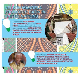 NELSON MANDELA
PROMOTED BATIK IN
UNITED NATIONS
INDONESIATHEUNTOLDSTORIES
63
A batik designer, NUSJIRWAN
TIRTAAMIDJAJA, or known as IWAN
TIRTA introduced Indonesia’s batik to the
world. His batik was first WORN BY THE
WORLD LEADERS DURING APEC
SUMMIT IN BOGOR, INDONESIA
IN 1994.
Nelson Mandela ALWAYS WORE BATIK
IN MANY DIGNIFIED AND MAJESTIC
FORA INCLUDING IN THE UN GENERAL
ASSEMBLY AND DURING A VISIT TO THE
BUCKINGHAM PALACE.
 
