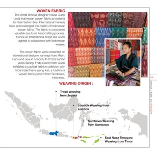 WOVEN FABRIC
The world famous designer house Gucci
used Indonesian woven fabric as material
for their fashion line. International markets
have acknowledged the quality of Indonesian
woven fabric. The fabric is considered
valuable due to its handcrafting process.
Hence an international brand like Gucci
agreed to collaborate with Indonesian
weaver.
The woven fabric were presented on
international designer runways from Milan,
Paris and now in London. In 2010 Fashion
Week Spring, Frida Gianini from Gucci
exhibited a cocktail fashion collection with
tribal style theme using ikat; a traditional
woven fabric pattern from Sumbawa,
Indonesia.
•	 Sumbawa Weaving
from Sumbawa
WEAVING ORIGIN :
•	 East Nusa Tenggara
Weaving from Timor
•	 Troso Weaving
from Jepara
•	 Lombok Weaving from
Lombok
INDONESIATHEUNTOLDSTORIES
64
 