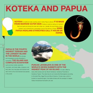 PUNCAK JAYAWIJAYA IS ONE OF THE
WORLD’S SEVEN SUMMITS WITH THE
HIGHEST PEAK OF AN ISLAND. It is also called by
many other names such as: Mount Carstensz, Carstensz Pyramide or
Carstensz Topenz. The native has its own names like Nemangkawi according
to Amunkal Tribe, Ngga Pulu and Mount Sukarno. Puncak Jaya, which is
located on equatorial region, has stable climate with the average 0.5 degree
Celsius temperature fluctuation per year.
PAPUA IS THE FOURTH
HIGHEST TERRAIN AND
THE LARGEST ISLAND
IN THE WORLD. Its climate
and topography provide diversities in
ecosystem. THE ISLAND HAS
COMPLETE ECOSYSTEM
such as snow, tundra, savannah,
mountains, rain forest valley, mangrove, wet
land, lake, river, sea grass and tropical coral
reef, home to the most diversed sea species
in the world.
KOTEKA AND PAPUA
INDONESIATHEUNTOLDSTORIES
65
KOTEKA is traditional male covering used in native Papua cultures. IT IS MADE
FROM MARROW OUTER SKIN. Koteka is made by taking out marrow’s
flesh and seed and drying the outer skin under sun. Literally, the word koteka means
“clothes” and is derived from a language of one of the ethnics in Paniai. SOME
PAPUA HIGHLAND ETHNICITIES CALL IT HOLIM OR
HORIM.
 