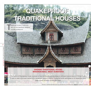 GADANG TRADITIONAL HOUSE:
MINANGKABAU, WEST SUMATERA
The traditional Minangkabau house is proven to have the flexibility and sturdiness to withstand tremors beyond 8 Richter Scale.
It uses no nails to bind each section but a carved joint to glue it together. During the horrific earthquake on 30 September 2009,
these houses remained standing and intact.
Sources : theinternationaljournal.org, parisada.org, indonesia.travel, Moluccas Cultural Foundation
QUAKEPROOF
TRADITIONAL HOUSES
T
raditional houses in Indonesia
are not only beautifully designed
but also quakeproof.
INDONESIATHEUNTOLDSTORIES
67
 
