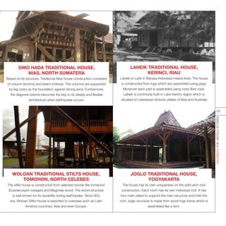 WOLOAN TRADITIONAL STILTS HOUSE,
TOMOHON, NORTH CELEBES
The stilts house is constructed from selected woods like ironwood
(Eusideroxylon zwageri) and Magnolia wood. The wood structure
is well known for its durability during earthquake. Since 90’s
era, Woloan Stilts House is exported to overseas such as Latin
America countries, Asia and even Europe.
JOGLO TRADITIONAL HOUSE,
YOGYAKARTA
The house has its own uniqueness on the solid arch roof
construction. Each room has its own individual roof. It has
four main pillars to support the main structure and hold the
roof. Joglo structure is made from wood logs frame which is
assembled like a tent.
LAHEIK TRADITIONAL HOUSE,
KERINCI, RIAU
Laheik or Larik in Bahasa Indonesia means lines. The house
is constructed from logs which are assembled using pegs.
Moreover each part is assembled using roots fibre rope.
Laheik is commonly built in Lake Kerinci region which is
situated on caesarean tectonic plates of Asia and Australia
OMO HADA TRADITIONAL HOUSE,
NIAS, NORTH SUMATERA
Based on its structure, Traditional Nias house construction consisted
of column (enomo) and beam (ndriwa). The columns are supported
by big rocks as the foundation against strong wind. Furthermore,
the diagonal column becomes the key to its steady and flexible
architecture when earthquake occurs.
INDONESIATHEUNTOLDSTORIES
68
 