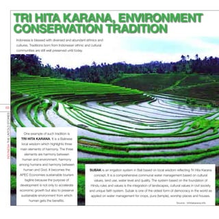 One example of such tradition is
TRI HITA KARANA. It is a Balinese
local wisdom which highlights three
main elements of harmony. The three
elements are harmony between
human and environment, harmony
among humans and harmony between
human and God. It becomes the
APEC Economies sustainable tourism
tagline because the purpose of
development is not only to accelerate
economic growth but also to preserve
sustainable environment from which
human gets the benefits.
SUBAK is an irrigation system in Bali based on local wisdom reflecting Tri Hita Karana
concept. It is a comprehensive communal water management based on cultural
values, land use, water level and quality. The system based on the foundation of
Hindu rules and values is the integration of landscapes, cultural values in civil society
and unique faith system. Subak is one of the oldest form of democracy in the world as
applied on water management for crops, pura (temple), worship places and houses.
TRI HITA KARANA, ENVIRONMENT
CONSERVATION TRADITION
Indonesia is blessed with diversed and abundant ethnics and
cultures. Traditions born from Indonesian ethnic and cultural
communities are still well preserved until today.
Source : trihitakarana.info
INDONESIATHEUNTOLDSTORIES
69
 