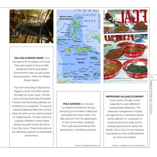 IMPROVING VILLAGE ECONOMY
Local wisdom through mutual
cooperation is also reflected in
warteg (street restaurant). The
restaurant management is rotated
amongst family or hometown friends
as the reflection of: cooperation in
social and economy order and for
working opportunity for family and
friends. This is one of much historical
local wisdoms which is still practiced
by some communities.
TALLASA KAMASE-MASE is the
principle of life for Kajang community.
They were taught to live a humble,
modest live and to avoid greed.
Environment is seen as part of their
living ecosystem, rather than lifeless
foreign objects.
The community living in Bulukumba
Regency, South CELEBES divides
the forest into three zones. The first
zone is Borong Karamaka (Forbidden
Forest) where the forest potentials are
prohibited to be exploited. The second
is Borong Batasaya (Boundary Forest)
where its wood can be used but based
on traditional laws. The last is Borong
Luarayya (Utilization Forest) where
people may plant woods like bitti or
crops like cocoa. These local wisdoms
can effectively preserve the sustainable
environment.
PELA GADONG is a concept
to establish brotherhood among
kampong (communities) in Moluccas
particularly the Ambon Island. The
idea was born from the agreements
of inter-communities’ ancestors.
That is still well preserved by their
generations in upholding social law.
Source : palingindonesia.com Sources : parisada.org, indonesia.travel
INDONESIATHEUNTOLDSTORIES
70
 