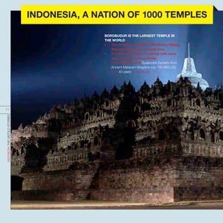 BOROBUDUR IS THE LARGEST TEMPLE IN
THE WORLD
•	 The temple is located in Borobudur Village,
Magelang Regency, Central Java.
•	 It is 42 metres high (10 storey) with more
than 1 kilometre long reliefs.
•	 It is estimated that Syailendra Dynasty from
Ancient Mataram Kingdom (ca. 750-850 CE)
took 40 years to construct.
INDONESIATHEUNTOLDSTORIES
71
INDONESIA, A NATION OF 1000 TEMPLES
 