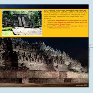 SUKUH TEMPLE, A HISTORICAL TRAPEZIUM ARCHITECTURE
According to history books, the oldest civilization is characterized by its
trapezium architecture for example Chichen Itza Pyramide in Yucatan,
Mexico. Accordingly, Indonesia has Sukuh Temple with the similar
architecture.
1.	 It is located at Sukuh Village, Karanganyar Regency, Central Java.
2.	 The temple relief shows erotic depiction of naked figures and
headless character (Gupala Statue).
3.	 Known as “The Last Temple” It is the last temple built before the
fall of Majapahit Empire in Central Java.
Source:
www.indonesia.travel/id
INDONESIATHEUNTOLDSTORIES
72
 