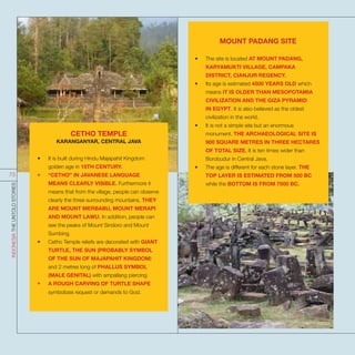 CETHO TEMPLE
KARANGANYAR, CENTRAL JAVA
•	 It is built during Hindu Majapahit Kingdom
golden age in 15TH CENTURY.
•	 “CETHO” IN JAVANESE LANGUAGE
MEANS CLEARLY VISIBLE. Furthermore it
means that from the village, people can observe
clearly the three surrounding mountains. THEY
ARE MOUNT MERBABU, MOUNT MERAPI
AND MOUNT LAWU. In addition, people can
see the peaks of Mount Sindoro and Mount
Sumbing.
•	 Cetho Temple reliefs are decorated with GIANT
TURTLE, THE SUN (PROBABLY SYMBOL
OF THE SUN OF MAJAPAHIT KINGDOM)
and 2 metres long of PHALLUS SYMBOL
(MALE GENITAL) with ampallang piercing.
•	 A ROUGH CARVING OF TURTLE SHAPE
symbolizes request or demands to God.
MOUNT PADANG SITE
•	 The site is located AT MOUNT PADANG,
KARYAMUKTI VILLAGE, CAMPAKA
DISTRICT, CIANJUR REGENCY.
•	 Its age is estimated 4500 YEARS OLD which
means IT IS OLDER THAN MESOPOTAMIA
CIVILIZATION AND THE GIZA PYRAMID
IN EGYPT. It is also believed as the oldest
civilization in the world.
•	 It is not a simple site but an enormous
monument. THE ARCHAEOLOGICAL SITE IS
900 SQUARE METRES IN THREE HECTARES
OF TOTAL SIZE. It is ten times wider than
Borobudur in Central Java.
•	 The age is different for each stone layer. THE
TOP LAYER IS ESTIMATED FROM 500 BC
while the BOTTOM IS FROM 7000 BC.
INDONESIATHEUNTOLDSTORIES
73
 