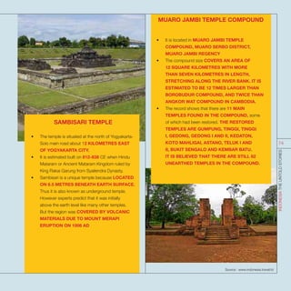 MUARO JAMBI TEMPLE COMPOUND
•	 It is located in MUARO JAMBI TEMPLE
COMPOUND, MUARO SERBO DISTRICT,
MUARO JAMBI REGENCY
•	 The compound size COVERS AN AREA OF
12 SQUARE KILOMETRES WITH MORE
THAN SEVEN KILOMETRES IN LENGTH,
STRETCHING ALONG THE RIVER BANK. IT IS
ESTIMATED TO BE 12 TIMES LARGER THAN
BOROBUDUR COMPOUND, AND TWICE THAN
ANGKOR WAT COMPOUND IN CAMBODIA.
•	 The record shows that there are 11 MAIN
TEMPLES FOUND IN THE COMPOUND, some
of which had been restored. THE RESTORED
TEMPLES ARE GUMPUNG, TINGGI, TINGGI
I, GEDONG, GEDONG I AND II, KEDATON,
KOTO MAHLIGAI, ASTANO, TELUK I AND
II, BUKIT SENGALO AND KEMBAR BATU.
IT IS BELIEVED THAT THERE ARE STILL 82
UNEARTHED TEMPLES IN THE COMPOUND.
SAMBISARI TEMPLE
•	 The temple is situated at the north of Yogyakarta-
Solo main road about 12 KILOMETRES EAST
OF YOGYAKARTA CITY.
•	 It is estimated built on 812-838 CE when Hindu
Mataram or Ancient Mataram Kingdom ruled by
King Rakai Garung from Syailendra Dynasty.
•	 Sambisari is a unique temple because LOCATED
ON 6.5 METRES BENEATH EARTH SURFACE.
Thus it is also known as underground temple.
However experts predict that it was initially
above the earth level like many other temples.
But the region was COVERED BY VOLCANIC
MATERIALS DUE TO MOUNT MERAPI
ERUPTION ON 1006 AD
Source : www.indonesia.travel/id
INDONESIATHEUNTOLDSTORIES
74
 