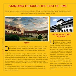 STANDING THROUGH THE TEST OF TIME
FORTS
D
espite mentioned in the history that 459 forts were built in Indonesia, only 275
forts have been identified. Those historical buildings were scattered across
Indonesia, from its large islands to the smallest ones, with various physical
conditions.
Now the forts have been standing throughout Indonesian history. Some forts such as
Fort Vredeburg in Yogyakarta, Fort Rotterdam in Makassar of South Celebes, and Fort
Marlborough in Bengkulu are still standing tall in excellent physical condition, serving as
important city landmark. The forts in Indonesia served not only as protection from enemy,
but also as a place for trade activities. Therefore, the architecture combined military
architecture with rooms for traders from office, warehouse, place of worship, hospital, to
soldier barrack.
The forts resemble a complex or a small town consisting of various facilities for the
community living in the forts. Generally, the forts were situated along the coast near
harbor, or along river banks.
TROPICAL ART-DECO
BANDUNG
U
ntil today, Bandung is still home to
several best examples of Tropical
Art-deco architecture in the world.
These buildings in European architectural
style were built in the 1920s, when the Dutch
government was gradually moving its capital
to Bandung. During that time, many wealthy
Dutch people lived in Bandung, thus the city
was named “Parijs van Java”—Paris of Java.
The most famous building with deco
architecture is Gedung Sate, the building
which now become West Java Governor’s
office. This glamorous building with antenna
similar to satay combined a neo-classic style
with indigenous elements, creating elegance
and unique combination of West and East
ambiance.
Indonesia has been known as a nation rich of spices, that many other nations had been attracted to come and explore its resources
since the 16th
century. For several reasons foreigners like Portuguese, Dutch, and English made their effort to defend their position and
monopoly trade in the country by developing their territories and forts.
INDONESIATHEUNTOLDSTORIES
75
 