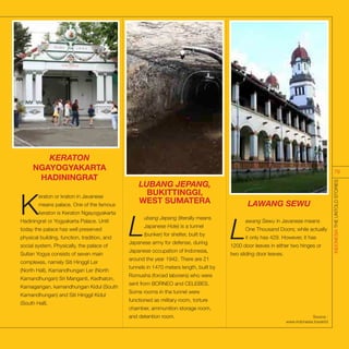 KERATON
NGAYOGYAKARTA
HADININGRAT
K
eraton or kraton in Javanese
means palace. One of the famous
keraton is Keraton Ngayogyakarta
Hadiningrat or Yogyakarta Palace. Until
today the palace has well preserved
physical building, function, tradition, and
social system. Physically, the palace of
Sultan Yogya consists of seven main
complexes, namely Siti Hinggil Ler
(North Hall), Kamandhungan Ler (North
Kamandhungan) Sri Manganti, Kedhaton,
Kamagangan, kamandhungan Kidul (South
Kamandhungan) and Siti Hinggil Kidul
(South Hall).
LUBANG JEPANG,
BUKITTINGGI,
WEST SUMATERA
L
ubang Jepang (literally means
Japanese Hole) is a tunnel
(bunker) for shelter, built by
Japanese army for defense, during
Japanese occupation of Indonesia,
around the year 1942. There are 21
tunnels in 1470 meters length, built by
Romusha (forced laborers) who were
sent from BORNEO and CELEBES.
Some rooms in the tunnel were
functioned as military room, torture
chamber, ammunition storage room,
and detention room.
LAWANG SEWU
L
awang Sewu in Javanese means
One Thousand Doors; while actually
it only has 429. However, it has
1200 door leaves in either two hinges or
two sliding door leaves.
Source :
www.indonesia.travel/id
INDONESIATHEUNTOLDSTORIES
76
 