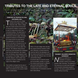 INDONESIA,PELANGIDUNIA
TRIBUTES TO THE LATE AND ETERNAL SOULS
“NGABEN”, BALINESE CREMATION
CEREMONY
N
gaben is a ceremony of
incineration of corpse or
cremation carried out by Hindu
people in Bali, Indonesia. The essence of
this ceremony is to send back the spirit
of the ancestors (deceased people) to
its origin. The ritual is usually performed
festively without mourning.
For some of us death is a sacred event that needs special ceremony to honor it. In Indonesia, some rituals of death are still preserved
in its people’s culture up to this moment:
CEMETERY IN TRUNYAN VILLAGE,
KINTAMANI, BALI
T
runyan is the name of a village
situated at the edge of Batur Lake,
Kintamani, Bali. When a villager
died, the corpse would not be burried
on the ground, instead, it would be laid
to rest on a large stone which has 7
concaved surfaces. The dead body of
the deceased will only be covered by
rudimentary bamboo cages. Strangely,
despite the absence of embalmment,
the corpse would not cause stench.
The explanation on why the corpse
which is only laid on the ground do not
spread stench although it is naturally
decomposing lies on a tree called Taru
Menyan. Taru Menyan trees produce
scent that could neutralize the unpleasant
odor from the dead body. Taru means
tree, and Menyan means pleasant smell,
it only grows in this village. Therefore, the
tree Taru Menyan, which is later more
popular as Trunyan, is believed as the
origin of the village’s name.
Their tradition arranged that the area of
cemetery for the deceased villager would
differ in accordance to the cause of death
or their marital status.
When a Trunyan villager dies naturally,
the corpse would be covered in white
cloth. Moreover, a funeral ceremony
would be held for the deceased, and
the corpse would be laid on the ground,
under a big Taru Menyan tree in an area
named Sema Wayah.
If someone died of unnatural causes
such as accident, suicide, or murder,
the corpse would be laid in a different
area named Sema Bantas. While
for babies and children as well as
unmarried adult, the deceased would be
laid in Sema Muda.
77
INDONESIATHEUNTOLDSTORIES
 