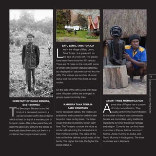 INDONESIA,PELANGIDUNIA
CEMETARY OF DAYAK BENUAQ,
EAST BORNEO
T
he Benuaq or Bentian burry the
body of a deceased person in a
carved wooden coffin-like container
which is fixed on top of a wooden post or
hung on ropes. After a few years they will
open the grave and exhume the bones to
eventually bless them and put them in a
container fixed on permanent posts.
BATU LEMO, TANA TORAJA
L
ies in the village of Batu Lemo,
Tana Toraja, is a graveyard on
the face of a rock-cliff. The graves
have been there since the 16th
century.
There are 75 holes on the rock cliff, some
of which with wooden statues called tau
tau displayed on balconies carved into the
cliffs. The statues are symbols of social
status and role when they lived as local
nobles.
On the side of the cliff is a hill with deep
cave. Wooden coffins are arranged in
groups based on family lines.
KAMBIRA TANA TORAJA
BABY CEMETARY
As for deceased babies, the bodies are
embalmed and covered in cloth for later
be put in holes on big trees. The holes
would then be covered by woven palm
fiber. The Torajans consider the ritual as
similar with returning the babies back to
their mothers wombs. The place of the
hole on the tree defines social strata of the
family. The higher the hole, the higher the
social status is.
ASMAT TRIBE MUMMIFICATION
A
smat tribe of Papua has a custom
of body mummification, They
usually perform the mummification
for the chief of tribe or war commander.
Bodies are mummified using traditional
ingredients to honor traditional heritage
and religion. Currently we can find three
mummies in Papua; Aikima mummy in
Aikima, Jiwika mummy in Jiwika, and
Purno Mummy in Asologaima. The three
mummies are in Wamena.
INDONESIATHEUNTOLDSTORIES
78
 