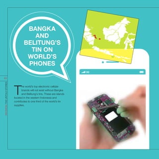 T
he world’s top electronic cellular
brands will not exist without Bangka
and Belitung’s tins. These are islands
located in the western Indonesia and
contributes to one third of the world’s tin
supplies.
BANGKA
AND
BELITUNG’S
TIN ON
WORLD’S
PHONES
INDONESIATHEUNTOLDSTORIES
83
 