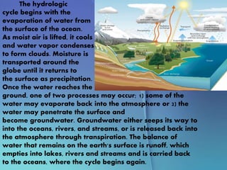 The hydrologic
cycle begins with the
evaporation of water from
the surface of the ocean.
As moist air is lifted, it cools
and water vapor condenses
to form clouds. Moisture is
transported around the
globe until it returns to
the surface as precipitation.
Once the water reaches the
ground, one of two processes may occur; 1) some of the
water may evaporate back into the atmosphere or 2) the
water may penetrate the surface and
become groundwater. Groundwater either seeps its way to
into the oceans, rivers, and streams, or is released back into
the atmosphere through transpiration. The balance of
water that remains on the earth's surface is runoff, which
empties into lakes, rivers and streams and is carried back
to the oceans, where the cycle begins again.
 