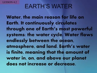 EARTH’S WATER
Water, the main reason for life on
Earth. It continuously circulates
through one of Earth’s most powerful
systems: the water cycle. Water flows
endlessly between the ocean,
atmosphere, and land. Earth’s water
is finite, meaning that the amount of
water in, on, and above our planet
does not increase or decrease.
LESSON 4.2
 