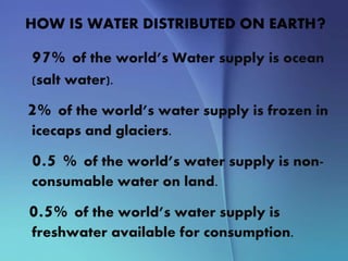 HOW IS WATER DISTRIBUTED ON EARTH?
97% of the world’s Water supply is ocean
(salt water).
2% of the world’s water supply is frozen in
icecaps and glaciers.
0.5 % of the world’s water supply is non-
consumable water on land.
0.5% of the world’s water supply is
freshwater available for consumption.
 