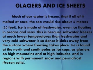 GLACIERS AND ICE SHEETS
Much of our water is frozen, that if all of it
melted at once, the sea would rise about 6 meters
(20 feet). Ice is made of freshwater, even ice floating
in oceans and seas. This is because saltwater freezes
at much lower temperatures than freshwater and
very cold saltwater is so dense it sinks away from
the surface where freezing takes place. Ice is found
at the north and south poles as ice caps, as glaciers
on high mountains and at high latitudes, and in
regions with permanent snow and permafrost
(frozen soils).
 