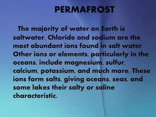 PERMAFROST
The majority of water on Earth is
saltwater. Chloride and sodium are the
most abundant ions found in salt water.
Other ions or elements, particularly in the
oceans, include magnesium, sulfur,
calcium, potassium, and much more. These
ions form salts, giving oceans, seas, and
some lakes their salty or saline
characteristic.
 