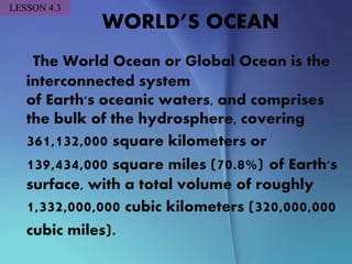 WORLD’S OCEAN
The World Ocean or Global Ocean is the
interconnected system
of Earth's oceanic waters, and comprises
the bulk of the hydrosphere, covering
361,132,000 square kilometers or
139,434,000 square miles (70.8%) of Earth's
surface, with a total volume of roughly
1,332,000,000 cubic kilometers (320,000,000
cubic miles).
LESSON 4.3
 